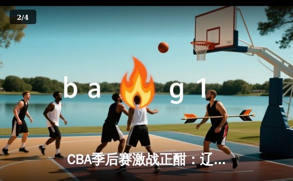 CBA季后赛激战正酣：辽宁本钢逆转广东宏远，赵继伟砍下30分助队夺赛点 - 2