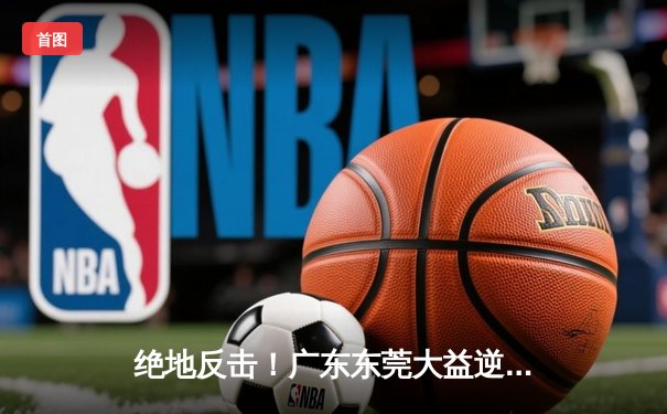 绝地反击！广东东莞大益逆转北京首钢，CBA季后赛上演惊天逆转