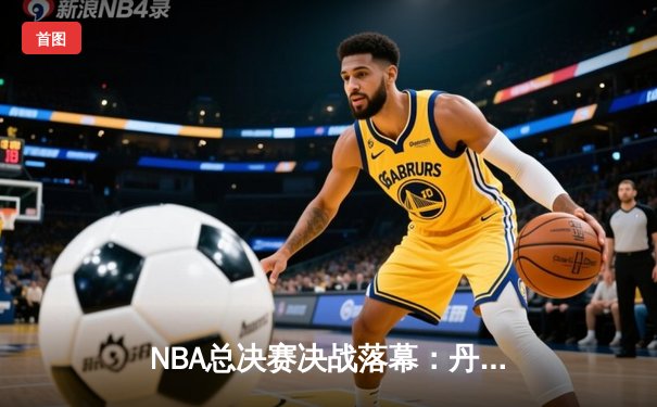 NBA总决赛决战落幕：丹佛掘金4-1击败迈阿密热火，首夺总冠军